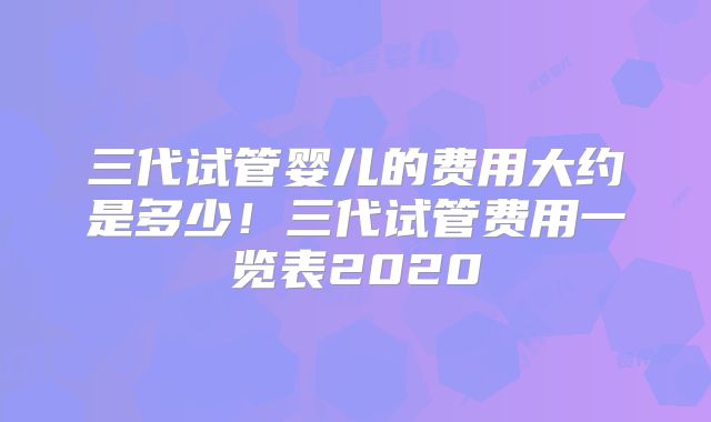 三代试管婴儿的费用大约是多少！三代试管费用一览表2020