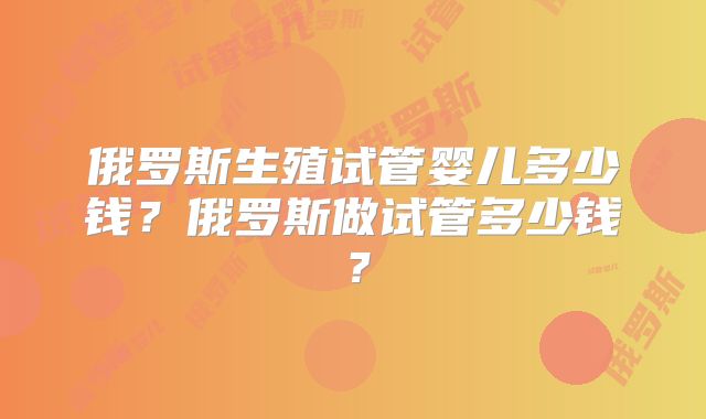 俄罗斯生殖试管婴儿多少钱？俄罗斯做试管多少钱？