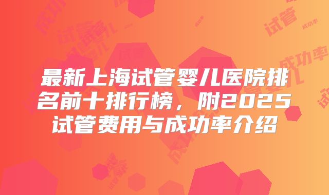最新上海试管婴儿医院排名前十排行榜，附2025试管费用与成功率介绍