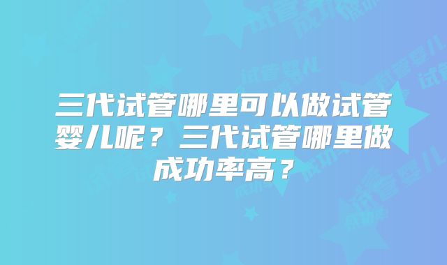 三代试管哪里可以做试管婴儿呢？三代试管哪里做成功率高？