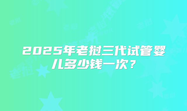 2025年老挝三代试管婴儿多少钱一次？