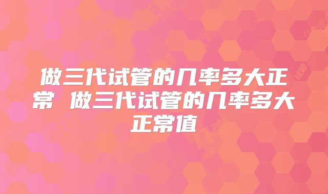 做三代试管的几率多大正常 做三代试管的几率多大正常值