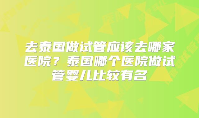 去泰国做试管应该去哪家医院？泰国哪个医院做试管婴儿比较有名