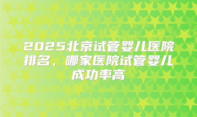 2025北京试管婴儿医院排名，哪家医院试管婴儿成功率高