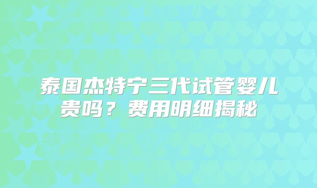 泰国杰特宁三代试管婴儿贵吗？费用明细揭秘