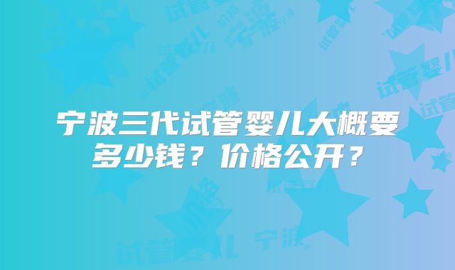 宁波三代试管婴儿大概要多少钱？价格公开？
