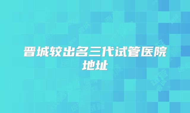 晋城较出名三代试管医院地址