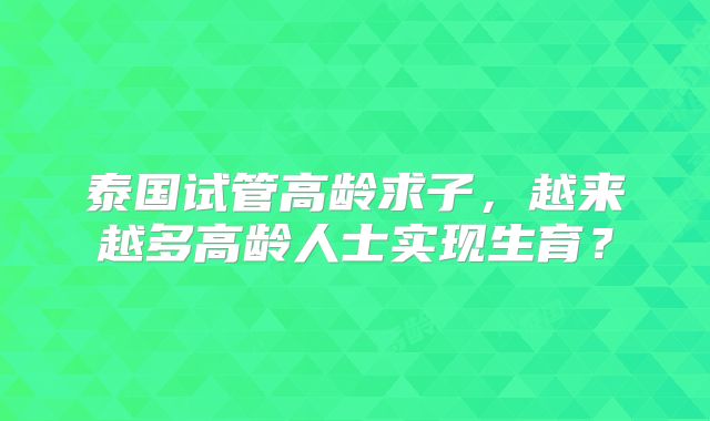 泰国试管高龄求子,越来越多高龄人士实现生育?