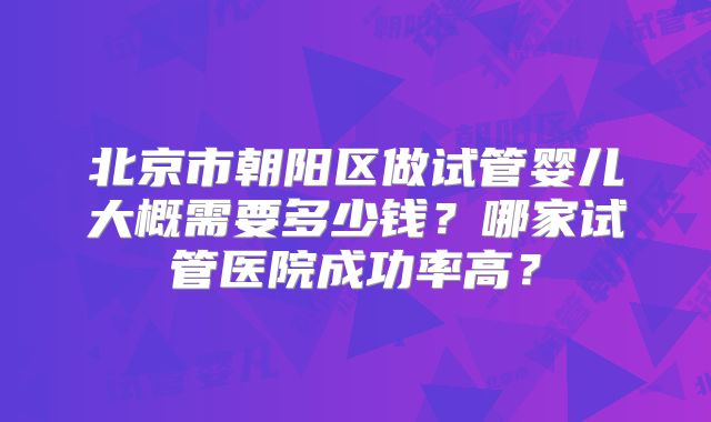 北京市朝阳区做试管婴儿大概需要多少钱？哪家试管医院成功率高？