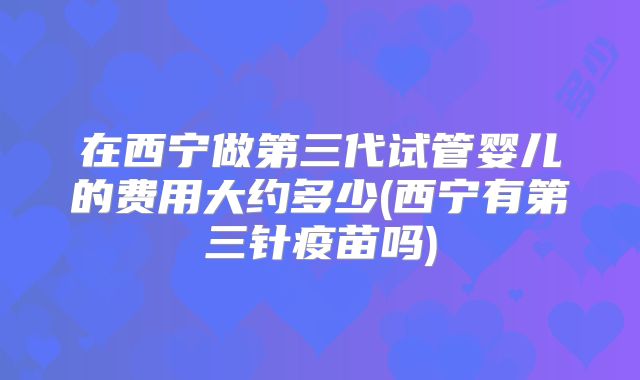 在西宁做第三代试管婴儿的费用大约多少(西宁有第三针疫苗吗)