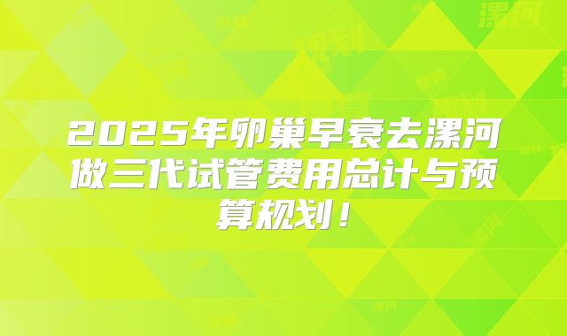 2025年卵巢早衰去漯河做三代试管费用总计与预算规划！