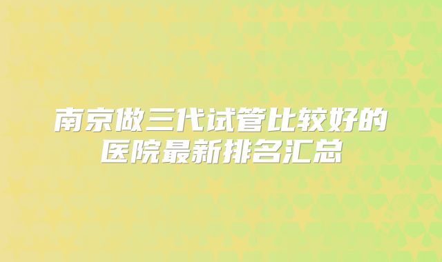 南京做三代试管比较好的医院最新排名汇总