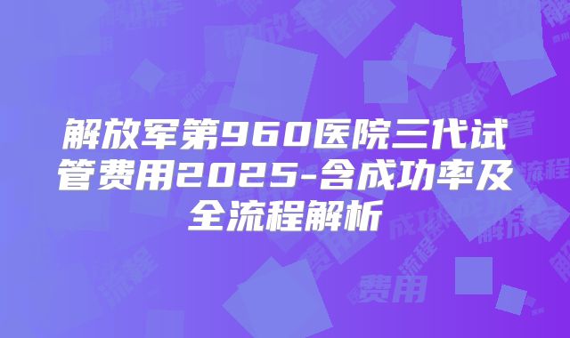 解放军第960医院三代试管费用2025-含成功率及全流程解析