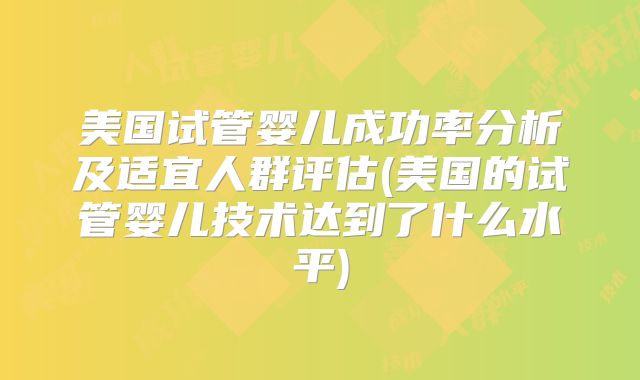 美国试管婴儿成功率分析及适宜人群评估(美国的试管婴儿技术达到了什么水平)