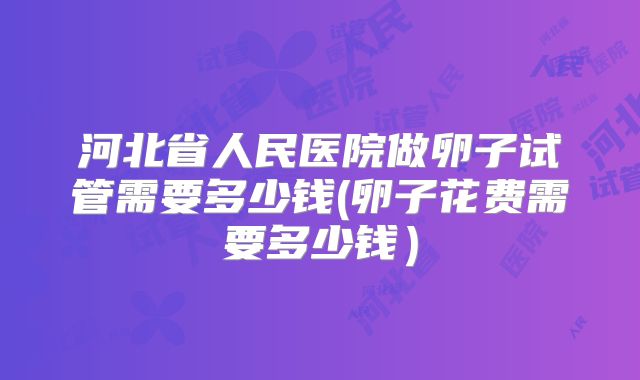 河北省人民医院做卵子试管需要多少钱(卵子花费需要多少钱）