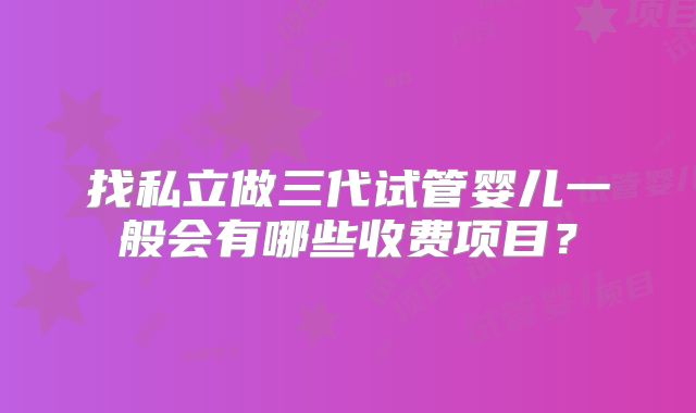 找私立做三代试管婴儿一般会有哪些收费项目？
