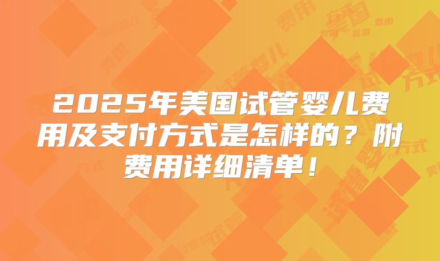 2025年美国试管婴儿费用及支付方式是怎样的？附费用详细清单！