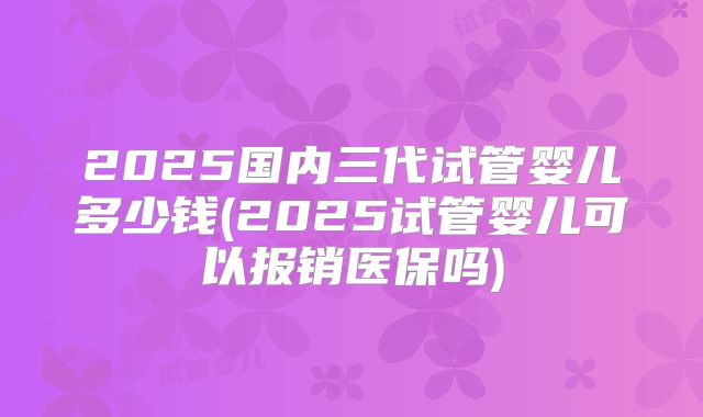 2025国内三代试管婴儿多少钱(2025试管婴儿可以报销医保吗)