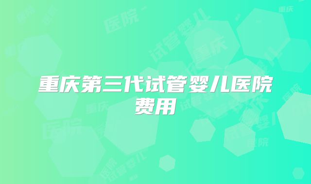 重庆第三代试管婴儿医院费用