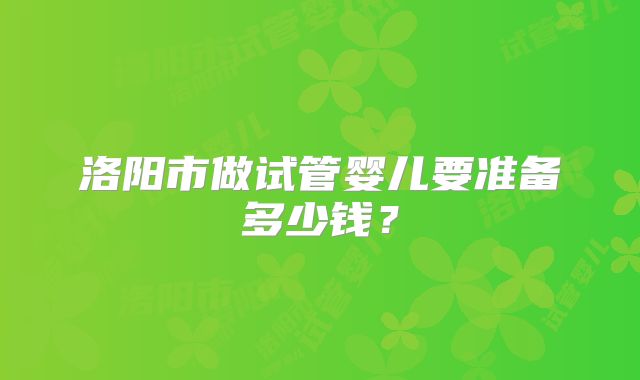 洛阳市做试管婴儿要准备多少钱？