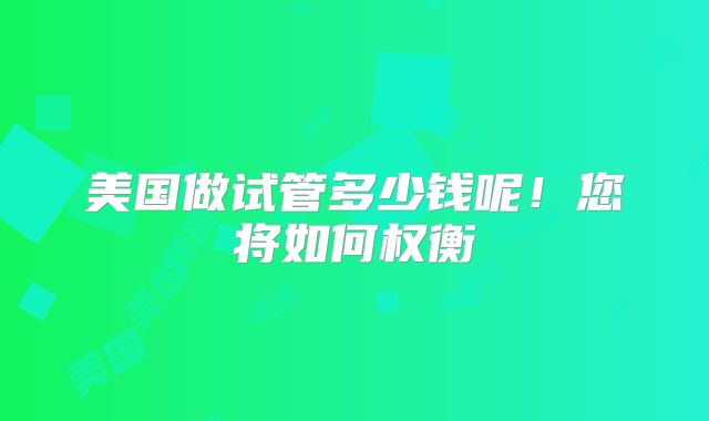 美国做试管多少钱呢！您将如何权衡