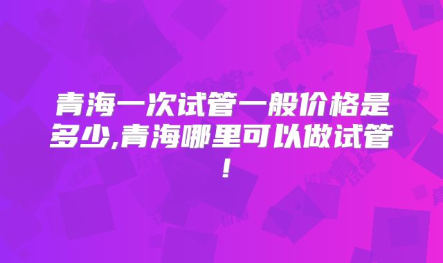 青海一次试管一般价格是多少,青海哪里可以做试管！