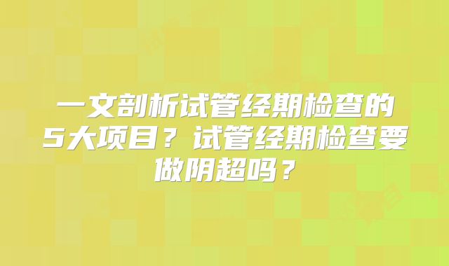一文剖析试管经期检查的5大项目？试管经期检查要做阴超吗？