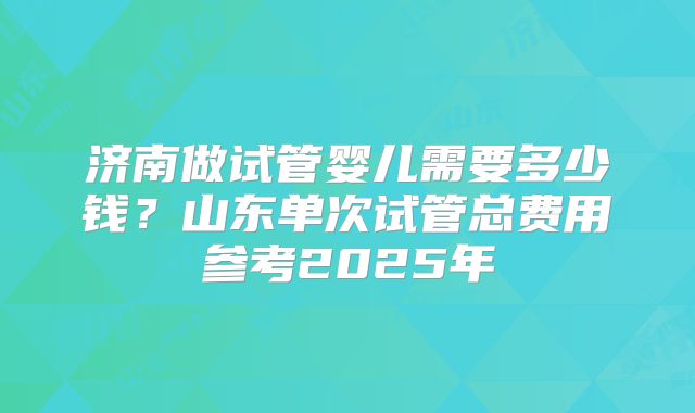 济南做试管婴儿需要多少钱？山东单次试管总费用参考2025年