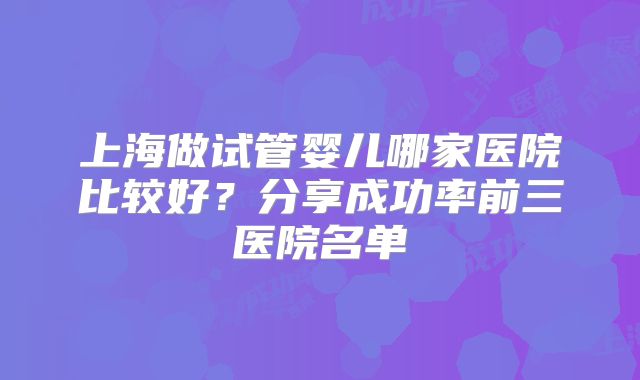 上海做试管婴儿哪家医院比较好？分享成功率前三医院名单