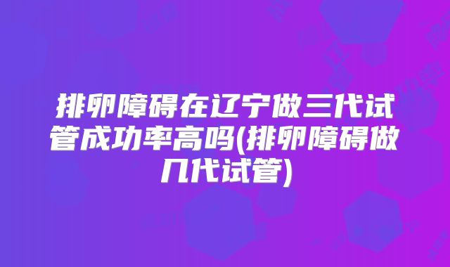 排卵障碍在辽宁做三代试管成功率高吗(排卵障碍做几代试管)