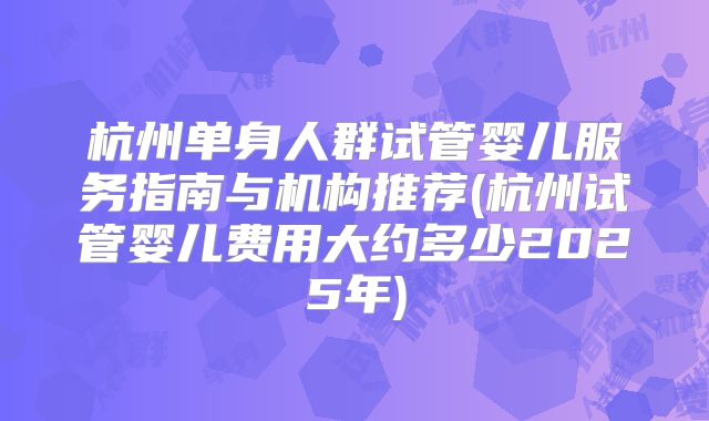 杭州单身人群试管婴儿服务指南与机构推荐(杭州试管婴儿费用大约多少2025年)