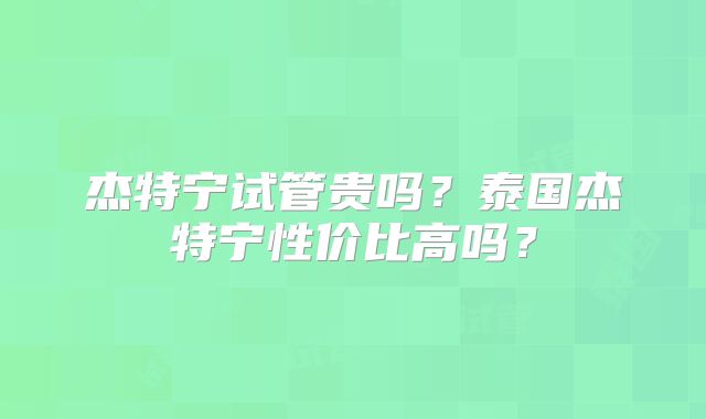 杰特宁试管贵吗？泰国杰特宁性价比高吗？