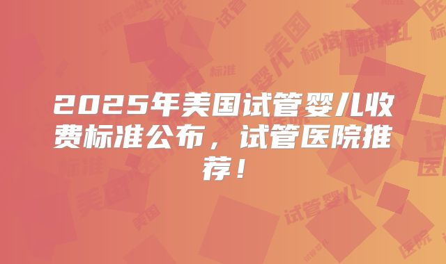 2025年美国试管婴儿收费标准公布，试管医院推荐！