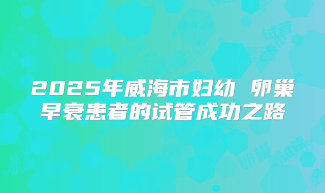 2025年威海市妇幼 卵巢早衰患者的试管成功之路