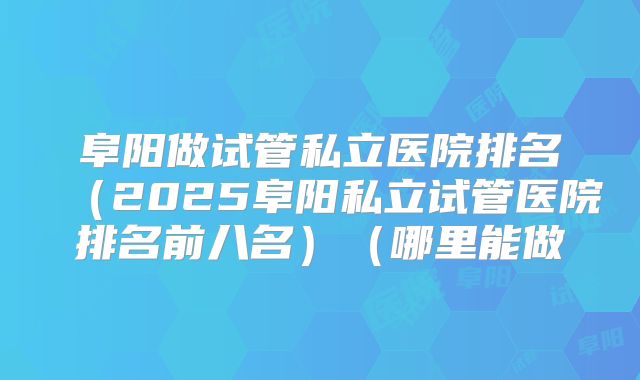 阜阳做试管私立医院排名(2025阜阳私立试管医院排名前八名)(哪里能做
