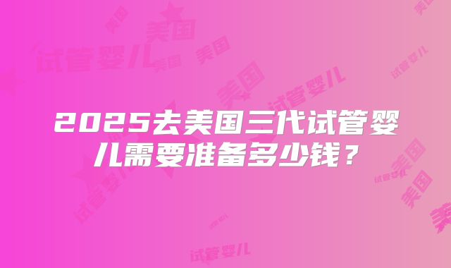 2025去美国三代试管婴儿需要准备多少钱?