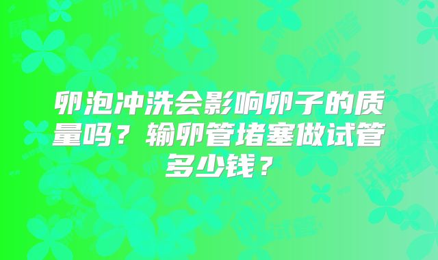 卵泡冲洗会影响卵子的质量吗?输卵管堵塞做试管多少钱?