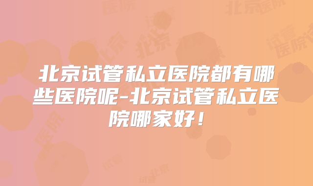 北京试管私立医院都有哪些医院呢-北京试管私立医院哪家好！