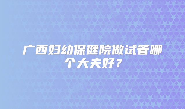广西妇幼保健院做试管哪个大夫好？
