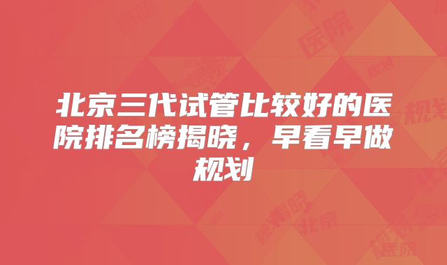 北京三代试管比较好的医院排名榜揭晓，早看早做规划