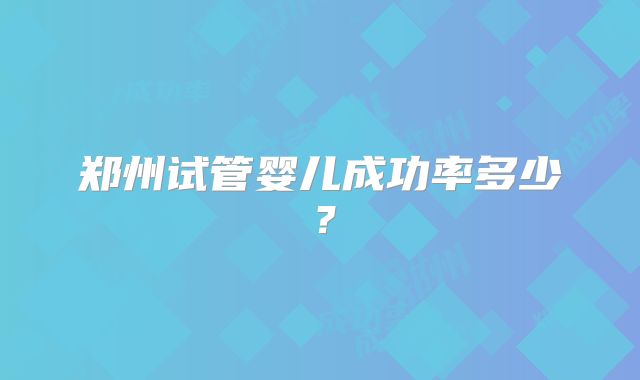 郑州试管婴儿成功率多少？