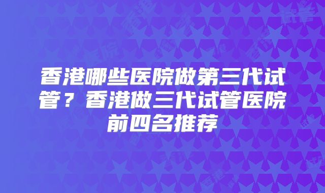香港哪些医院做第三代试管？香港做三代试管医院前四名推荐