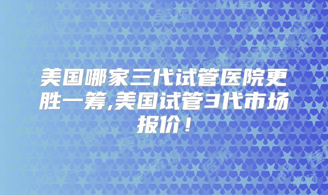 美国哪家三代试管医院更胜一筹,美国试管3代市场报价！