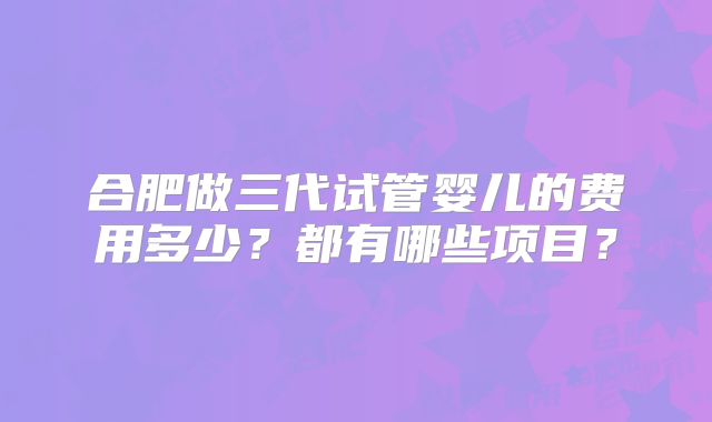 合肥做三代试管婴儿的费用多少？都有哪些项目？