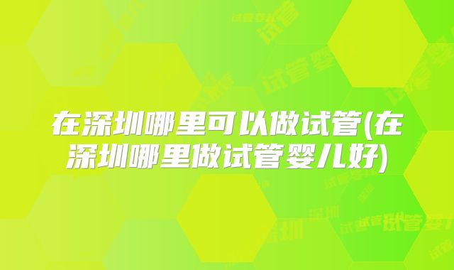 在深圳哪里可以做试管(在深圳哪里做试管婴儿好)