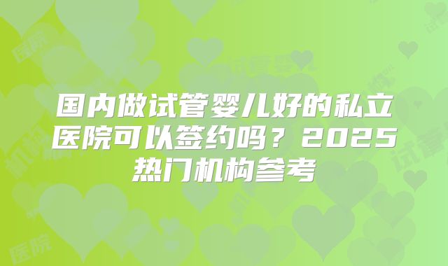 国内做试管婴儿好的私立医院可以签约吗？2025热门机构参考