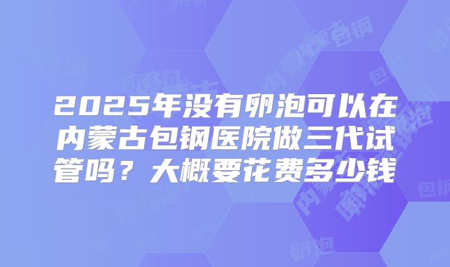 2025年没有卵泡可以在内蒙古包钢医院做三代试管吗？大概要花费多少钱