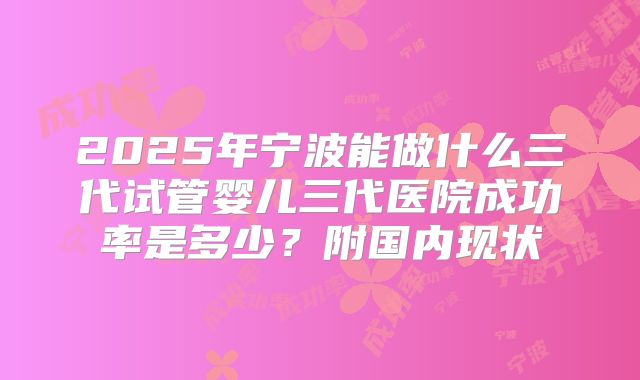 2025年宁波能做什么三代试管婴儿三代医院成功率是多少?附国内现状