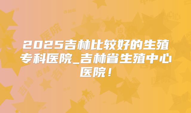 2025吉林比较好的生殖专科医院_吉林省生殖中心医院！