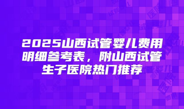 2025山西试管婴儿费用明细参考表,附山西试管生子医院热门推荐